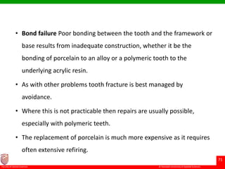 © Ramaiah University of Applied Sciences
71
Faculty of Dental Sciences
• Bond failure Poor bonding between the tooth and the framework or
base results from inadequate construction, whether it be the
bonding of porcelain to an alloy or a polymeric tooth to the
underlying acrylic resin.
• As with other problems tooth fracture is best managed by
avoidance.
• Where this is not practicable then repairs are usually possible,
especially with polymeric teeth.
• The replacement of porcelain is much more expensive as it requires
often extensive refiring.
 