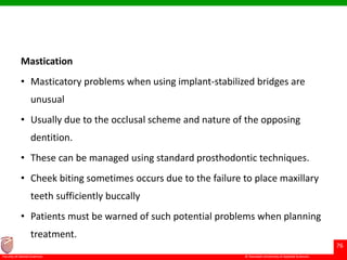 © Ramaiah University of Applied Sciences
76
Faculty of Dental Sciences
Mastication
• Masticatory problems when using implant-stabilized bridges are
unusual
• Usually due to the occlusal scheme and nature of the opposing
dentition.
• These can be managed using standard prosthodontic techniques.
• Cheek biting sometimes occurs due to the failure to place maxillary
teeth sufficiently buccally
• Patients must be warned of such potential problems when planning
treatment.
 