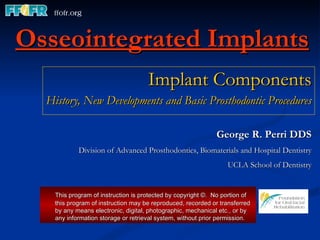 Osseointegrated Implants Implant Components History, New Developments and Basic Prosthodontic Procedures George R. Perri DDS Division of Advanced Prosthodontics, Biomaterials and Hospital Dentistry UCLA School of Dentistry This program of instruction is protected by copyright ©.  No portion of this program of instruction may be reproduced, recorded or transferred by any means electronic, digital, photographic, mechanical etc., or by any information storage or retrieval system, without prior permission. 
