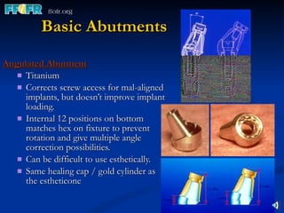 Basic Abutments Angulated Abutment Titanium Corrects screw access for mal-aligned implants, but doesn’t improve implant loading. Internal 12 positions on bottom matches hex on fixture to prevent rotation and give multiple angle correction possibilities. Can be difficult to use esthetically. Same healing cap / gold cylinder as the estheticone 