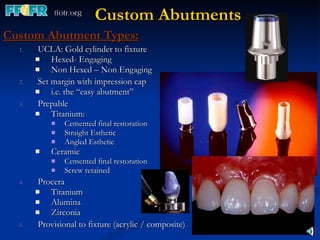 Custom Abutments Custom Abutment Types:   UCLA: Gold cylinder to fixture Hexed- Engaging Non Hexed – Non Engaging Set margin with impression cap i.e. the “easy abutment” Prepable Titanium: Cemented final restoration Straight Esthetic Angled Esthetic Ceramic Cemented final restoration Screw retained Procera Titanium Alumina Zirconia Provisional to fixture (acrylic / composite) 