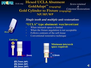 Hexed UCLA Abutment GoldAdapt ™   (engaging)   Gold Cylinder to Fixture  (engaging) NP/RP/WP Single tooth and multiple unit restorations “ UCLA” type abutment: wax/invest/cast   When interarch space is limited When the fixture angulation is not acceptable Follows contours of the soft tissue  Conventional restorative technique Hexed Screw-retained  & Cemented Restorations Ø3.7mm  (NP) Ø4.3mm  (RP) Ø5.3mm  (WP) .5mm UniGrip Minimum interarch space required: 3.5mm 
