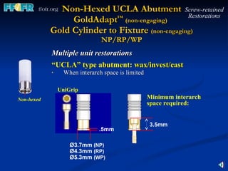 Multiple unit restorations “ UCLA” type abutment: wax/invest/cast   When interarch space is limited Non-Hexed UCLA Abutment GoldAdapt ™   (non-engaging)   Gold Cylinder to Fixture  (non-engaging) NP/RP/WP Screw-retained Restorations Ø3.7mm  (NP) Ø4.3mm  (RP) Ø5.3mm  (WP) .5mm UniGrip Non-hexed Minimum interarch space required: 3.5mm 