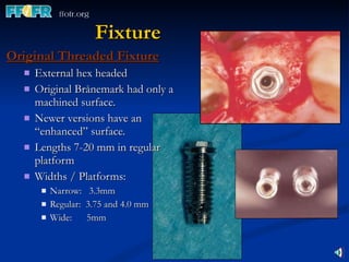 Fixture Original Threaded Fixture External hex headed  Original Brånemark had only a machined surface. Newer versions have an “enhanced” surface. Lengths 7-20 mm in regular platform  Widths / Platforms: Narrow:  3.3mm Regular:  3.75 and 4.0 mm Wide:  5mm 
