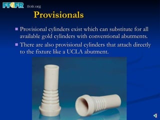 Provisionals Provisional cylinders exist which can substitute for all available gold cylinders with conventional abutments. There are also provisional cylinders that attach directly to the fixture like a UCLA abutment. 
