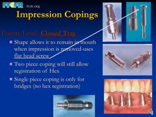 Impression Copings Fixture Level-  Closed Tray Shape allows it to remain in mouth when impression is removed-uses  flat head screw Two piece coping will still allow registration of Hex Single piece coping is only for bridges (no hex registration) 