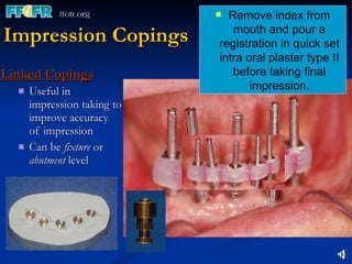 Impression Copings Linked Copings Useful in impression taking to improve accuracy of impression Can be  fixture  or  abutment  level Remove index from mouth and pour a registration in quick set intra oral plaster type II before taking final impression. 