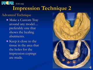 Impression Technique 2 Advanced Technique Make a Custom Tray around any model…  preferably one that shows the healing abutments. Keep it close to the tissue in the area that the holes for the impression copings are made. 