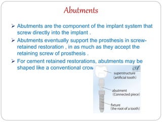 Abutments
 Abutments are the component of the implant system that
screw directly into the implant .
 Abutments eventually support the prosthesis in screw-
retained restoration , in as much as they accept the
retaining screw of prosthesis .
 For cement retained restorations, abutments may be
shaped like a conventional crown preparation .
 