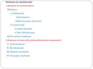 Abutments are classified under
1.Abutments for fixed prosthesis
I)Definitive
a. Prefabricated
-Solid abutment
-Hollow(two-piece abutments)
b. Custom-made
-Castable abutments
-CAD-CAM abutments
II) Provisional or temporary
2.Abutments for removable prosthesis(Overdenture attachments)
I) Stud attachments
II) Bar attachments
III) Magnetic attachments
IV) Telescopic attachments
 