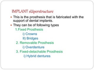 IMPLANT sUperstructure
 This is the prosthesis that is fabricated with the
support of dental implants.
 They can be of following types
1.Fixed Prosthesis
i) Crowns
II) Bridges
2. Removable Prosthesis
i) Overdenture
3. Fixed-detachable Prosthesis
i) Hybrid dentures
 