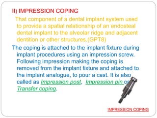 II) IMPRESSION COPING
That component of a dental implant system used
to provide a spatial relationship of an endosteal
dental implant to the alveolar ridge and adjacent
dentition or other structures.(GPT8)
The coping is attached to the implant fixture during
implant procedures using an impression screw.
Following impression making the coping is
removed from the implant fixture and attached to
the implant analogue, to pour a cast. It is also
called as Impression post, Impression pin or
Transfer coping.
IMPRESSION COPING
 