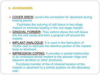  COVER SREW: covers the connection for abutment during
healing period.
Facilitates the suturing of soft tissue in two stage
implant or minimize loading in the one stage implant .
 GINGIVAL FORMER: They extend above the soft tissue
into the oral cavity and form a gingival cuff around the
implant.
 IMPLANT ANALOGUE: It is used in the fabrication of
master cast to replicate the retentive portion of the implant
body or abutment.
 IMPRESSION COPING: It provides a spatial relationship
of an endosteal dental implant to the alveolar ridge and
adjacent dentition or other structures.
Facilitates transfer of the of intraoral location of the
implant or abutment to a similar position on the laboratory
cast .
II. ACCESSORIES
 