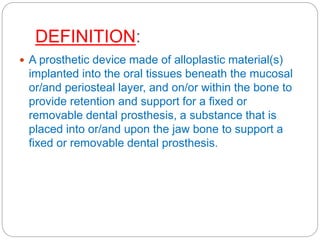 DEFINITION:
 A prosthetic device made of alloplastic material(s)
implanted into the oral tissues beneath the mucosal
or/and periosteal layer, and on/or within the bone to
provide retention and support for a fixed or
removable dental prosthesis, a substance that is
placed into or/and upon the jaw bone to support a
fixed or removable dental prosthesis.
 