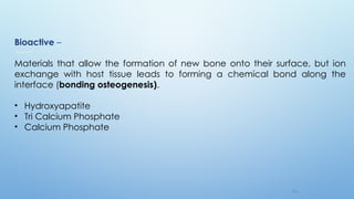 1 4
Bioactive –
Materials that allow the formation of new bone onto their surface, but ion
exchange with host tissue leads to forming a chemical bond along the
interface (bonding osteogenesis).
• Hydroxyapatite
• Tri Calcium Phosphate
• Calcium Phosphate
 