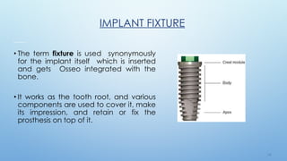1 8
IMPLANT FIXTURE
• The term fixture is used synonymously
for the implant itself which is inserted
and gets Osseo integrated with the
bone.
• It works as the tooth root, and various
components are used to cover it, make
its impression, and retain or fix the
prosthesis on top of it.
 