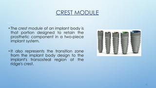 1 9
CREST MODULE
• The crest module of an implant body is
that portion designed to retain the
prosthetic component in a two-piece
implant system.
• It also represents the transition zone
from the implant body design to the
implant's transosteal region at the
ridge's crest.
 