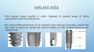2 2
IMPLANT APEX
• The implant apex portion is often tapered to permit ease of initial
placement into the osteotomy.
• An anti-rotational feature of an implant may also be included, which has
flat sides or grooves along the apical region of the implant body or an
apical hole.
 
