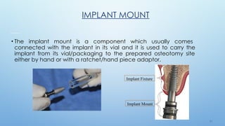 2 4
IMPLANT MOUNT
Implant Fixture
Implant Mount
• The implant mount is a component which usually comes
connected with the implant in its vial and it is used to carry the
implant from its vial/packaging to the prepared osteotomy site
either by hand or with a ratchet/hand piece adaptor.
 