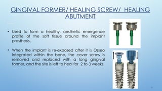 2 6
GINGIVAL FORMER/ HEALING SCREW/ HEALING
ABUTMENT
• Used to form a healthy, aesthetic emergence
profile of the soft tissue around the implant
prosthesis.
• When the implant is re-exposed after it is Osseo
integrated within the bone, the cover screw is
removed and replaced with a long gingival
former, and the site is left to heal for 2 to 3 weeks.
 