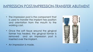 2 9
• The impression post is the component that
is used to transfer the implant hex position
and orientation from the mouth to the
working cast.
• Once the soft tissue around the gingival
former has healed, the gingival former is
removed and an impression post is
inserted over the implant.
• An impression is made.
IMPRESSION POST/IMPRESSION-TRANSFER ABUTMENT
 