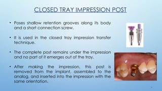 3 1
CLOSED TRAY IMPRESSION POST
• Poses shallow retention grooves along its body
and a short connection screw.
• It is used in the closed tray impression transfer
technique.
• The complete post remains under the impression
and no part of it emerges out of the tray.
• After making the impression, this post is
removed from the implant, assembled to the
analog, and inserted into the impression with the
same orientation.
 
