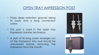 3 2
OPEN TRAY IMPRESSION POST
• Poses deep retention grooves along
its body and a long connection
screw.
• This post is used in the open tray
impression transfer technique.
• A part of its long screw emerges out
of the impression tray and should be
unscrewed before removing the
impression from the mouth.
 