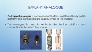 3 4
IMPLANT ANALOGUE
• An implant analogue is a component that has a different body but its
platform and connection are exactly similar to the implant.
• The analogue is used to replicate the implant platform and
connection in the laboratory mode.
 