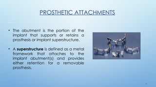 3 5
PROSTHETIC ATTACHMENTS
• The abutment is the portion of the
implant that supports or retains a
prosthesis or implant superstructure.
• A superstructure is defined as a metal
framework that attaches to the
implant abutment(s) and provides
either retention for a removable
prosthesis.
 