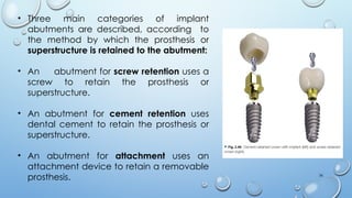 36
• Three main categories of implant
abutments are described, according to
the method by which the prosthesis or
superstructure is retained to the abutment:
• An abutment for screw retention uses a
screw to retain the prosthesis or
superstructure.
• An abutment for cement retention uses
dental cement to retain the prosthesis or
superstructure.
• An abutment for attachment uses an
attachment device to retain a removable
prosthesis.
 