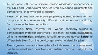 4
• As treatment with dental implants gained widespread acceptance in
the 1980s and 1990s, several manufacturers developed instruments and
components for commercial distribution.
• These companies also developed proprietary naming systems for their
components that were usually different, and sometimes conflicting,
from one manufacturer to another.
• For example, Nobel Pharma, the Swedish company formed to
commercialize Professor brånemark’s treatment methods, discouraged
using the term implant, preferring to call its anchoring devices fixtures to
differentiate them from the previous generation of dental implants.
• Thus a generic nomenclature system for instruments and components
has been developed over time and entered common usage in the
literature.
 