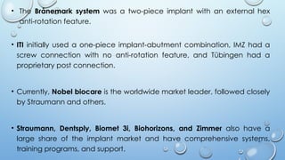 41
• The Brånemark system was a two-piece implant with an external hex
anti-rotation feature.
• ITI initially used a one-piece implant-abutment combination, IMZ had a
screw connection with no anti-rotation feature, and Tübingen had a
proprietary post connection.
• Currently, Nobel biocare is the worldwide market leader, followed closely
by Straumann and others.
• Straumann, Dentsply, Biomet 3i, Biohorizons, and Zimmer also have a
large share of the implant market and have comprehensive systems,
training programs, and support.
 