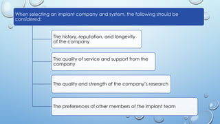 42
When selecting an implant company and system, the following should be
considered:
The history, reputation, and longevity
of the company
The quality of service and support from the
company
The quality and strength of the company’s research
The preferences of other members of the implant team
 