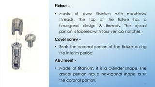 4 4
Fixture –
• Made of pure titanium with machined
threads. The top of the fixture has a
hexagonal design & threads. The apical
portion is tapered with four vertical notches.
Cover screw -
• Seals the coronal portion of the fixture during
the interim period.
Abutment -
• Made of titanium, it is a cylinder shape. The
apical portion has a hexagonal shape to fit
the coronal portion.
 