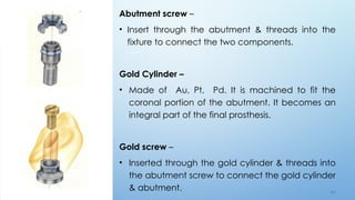 4 5
Abutment screw –
• Insert through the abutment & threads into the
fixture to connect the two components.
Gold Cylinder –
• Made of Au, Pt, Pd. It is machined to fit the
coronal portion of the abutment. It becomes an
integral part of the final prosthesis.
Gold screw –
• Inserted through the gold cylinder & threads into
the abutment screw to connect the gold cylinder
& abutment.
 