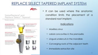 4 6
REPLACE SELECT TAPERED IMPLANT SYSTEM
• It can be used where the anatomic
condition limits the placement of a
standard root implant.
Indications
• Maxillary sinus
• Labial concavities in the premaxilla
• Lingual undercuts in the mandible
• Converging roots of the adjacent teeth
• Immediate extraction site
 