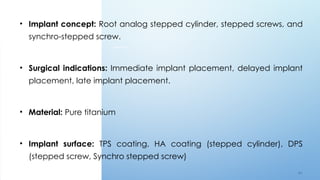 4 9
• Implant concept: Root analog stepped cylinder, stepped screws, and
synchro-stepped screw.
• Surgical indications: Immediate implant placement, delayed implant
placement, late implant placement.
• Material: Pure titanium
• Implant surface: TPS coating, HA coating (stepped cylinder), DPS
(stepped screw, Synchro stepped screw)
 