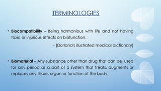5
TERMINOLOGIES
• Biocompatibility – Being harmonious with life and not having
toxic or injurious effects on biofunction.
- (Dorland's illustrated medical dictionary)
• Biomaterial – Any substance other than drug that can be used
for any period as a part of a system that treats, augments or
replaces any tissue, organ or function of the body.
 