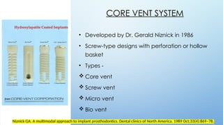 5 3
CORE VENT SYSTEM
• Developed by Dr. Gerald Niznick in 1986
• Screw-type designs with perforation or hollow
basket
• Types -
 Core vent
 Screw vent
 Micro vent
 Bio vent
Niznick GA. A multimodal approach to implant prosthodontics. Dental clinics of North America. 1989 Oct;33(4):869–78.‌
 