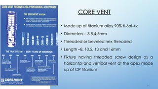 5 4
CORE VENT
• Made up of titanium alloy 90% ti-6al-4v
• Diameters – 3.5,4.5mm
• Threaded or beveled hex threaded
• Length –8, 10.5, 13 and 16mm
• Fixture having threaded screw design as a
horizontal and vertical vent at the apex made
up of CP titanium
 