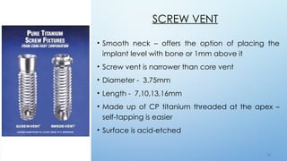 5 5
SCREW VENT
• Smooth neck – offers the option of placing the
implant level with bone or 1mm above it
• Screw vent is narrower than core vent
• Diameter - 3.75mm
• Length - 7,10,13,16mm
• Made up of CP titanium threaded at the apex –
self-tapping is easier
• Surface is acid-etched
 