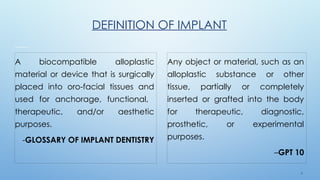 6
DEFINITION OF IMPLANT
A biocompatible alloplastic
material or device that is surgically
placed into oro-facial tissues and
used for anchorage, functional,
therapeutic, and/or aesthetic
purposes.
-GLOSSARY OF IMPLANT DENTISTRY
Any object or material, such as an
alloplastic substance or other
tissue, partially or completely
inserted or grafted into the body
for therapeutic, diagnostic,
prosthetic, or experimental
purposes.
–GPT 10
 