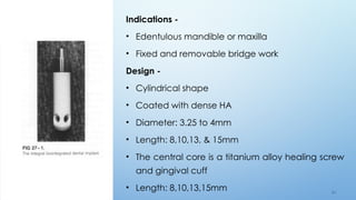 6 0
Indications -
• Edentulous mandible or maxilla
• Fixed and removable bridge work
Design -
• Cylindrical shape
• Coated with dense HA
• Diameter: 3.25 to 4mm
• Length: 8,10,13, & 15mm
• The central core is a titanium alloy healing screw
and gingival cuff
• Length: 8,10,13,15mm
 