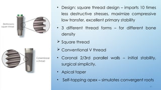 6 3
• Design: square thread design – imparts 10 times
less destructive stresses, maximize compressive
low transfer, excellent primary stability
• 3 different thread forms – for different bone
density
 Square thread
 Conventional V thread
• Coronal 2/3rd parallel walls – initial stability,
surgical simplicity.
• Apical taper
• Self-tapping apex – simulates convergent roots
 