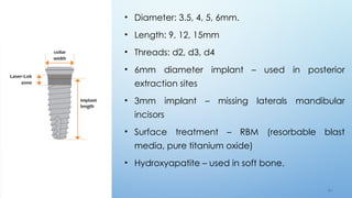 6 4
• Diameter: 3.5, 4, 5, 6mm.
• Length: 9, 12, 15mm
• Threads: d2, d3, d4
• 6mm diameter implant – used in posterior
extraction sites
• 3mm implant – missing laterals mandibular
incisors
• Surface treatment – RBM (resorbable blast
media, pure titanium oxide)
• Hydroxyapatite – used in soft bone.
 