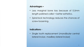 6 5
Advantages –
• Less marginal bone loss because of 0.5mm
length polished collar = better esthetics.
• Spiral lock technology reduces the chances of
screw loosening.
Indications -
• Single tooth replacement (mandibular central
lateral incisor, maxillary lateral incisor)
 