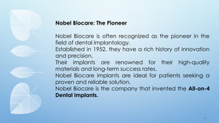 7 4
Nobel Biocare: The Pioneer
Nobel Biocare is often recognized as the pioneer in the
field of dental implantology.
Established in 1952, they have a rich history of innovation
and precision.
Their implants are renowned for their high-quality
materials and long-term success rates.
Nobel Biocare implants are ideal for patients seeking a
proven and reliable solution.
Nobel Biocare is the company that invented the All-on-4
Dental Implants.
 