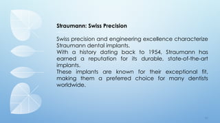 7 5
Straumann: Swiss Precision
Swiss precision and engineering excellence characterize
Straumann dental implants.
With a history dating back to 1954, Straumann has
earned a reputation for its durable, state-of-the-art
implants.
These implants are known for their exceptional fit,
making them a preferred choice for many dentists
worldwide.
 