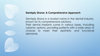 7 7
Dentsply Sirona: A Comprehensive Approach
Dentsply Sirona is a trusted name in the dental industry,
known for its comprehensive solutions.
Their dental implants come in various types, including
ceramic options, providing patients with a wide array of
choices to meet their aesthetic and functional
demands.
 