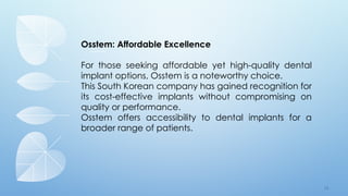 7 8
Osstem: Affordable Excellence
For those seeking affordable yet high-quality dental
implant options, Osstem is a noteworthy choice.
This South Korean company has gained recognition for
its cost-effective implants without compromising on
quality or performance.
Osstem offers accessibility to dental implants for a
broader range of patients.
 